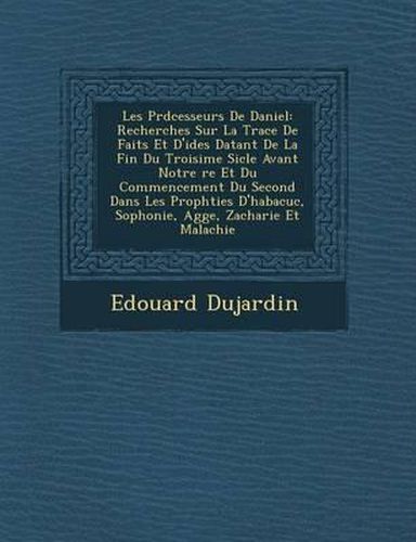 Les PR D Cesseurs de Daniel: Recherches Sur La Trace de Faits Et D'Id Es Datant de La Fin Du Troisi Me Si Cle Avant Notre Re Et Du Commencement Du Second Dans Les Proph Ties D'Habacuc, Sophonie, Agg E, Zacharie Et Malachie