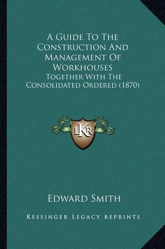 A Guide to the Construction and Management of Workhouses: Together with the Consolidated Ordered (1870)