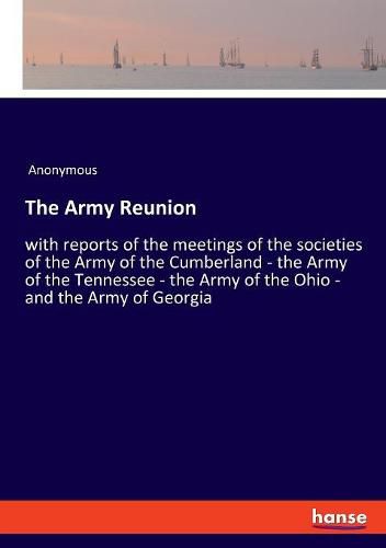 Cover image for The Army Reunion: with reports of the meetings of the societies of the Army of the Cumberland - the Army of the Tennessee - the Army of the Ohio - and the Army of Georgia