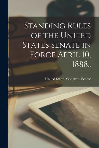 Standing Rules of the United States Senate in Force April 10, 1888..