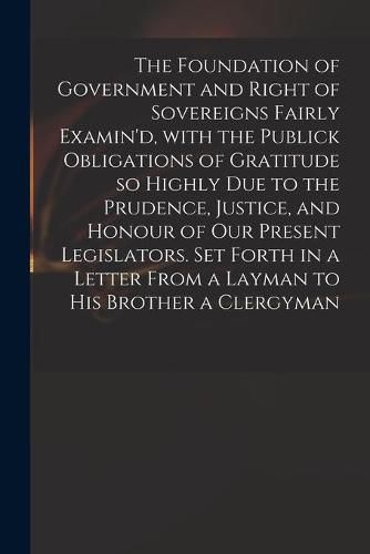 Cover image for The Foundation of Government and Right of Sovereigns Fairly Examin'd, With the Publick Obligations of Gratitude so Highly Due to the Prudence, Justice, and Honour of Our Present Legislators. Set Forth in a Letter From a Layman to His Brother a Clergyman