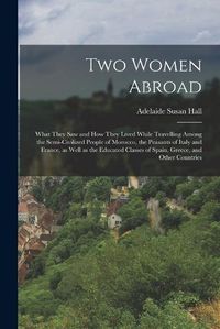 Cover image for Two Women Abroad; What They saw and how They Lived While Travelling Among the Semi-civilized People of Morocco, the Peasants of Italy and France, as Well as the Educated Classes of Spain, Greece, and Other Countries