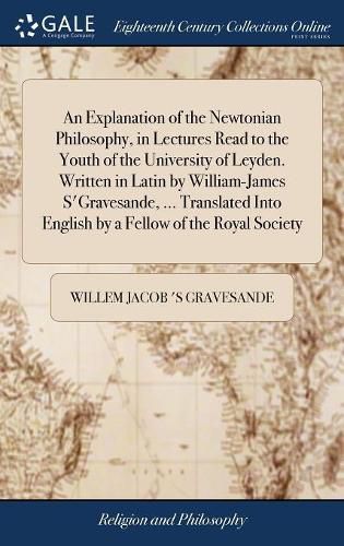 Cover image for An Explanation of the Newtonian Philosophy, in Lectures Read to the Youth of the University of Leyden. Written in Latin by William-James S'Gravesande, ... Translated Into English by a Fellow of the Royal Society
