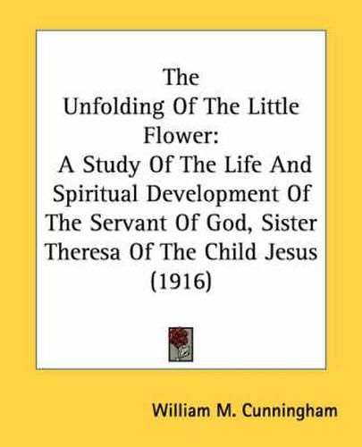 Cover image for The Unfolding of the Little Flower: A Study of the Life and Spiritual Development of the Servant of God, Sister Theresa of the Child Jesus (1916)