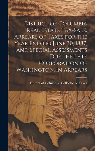 Cover image for District of Columbia Real Estate Tax-sale. Arrears of Taxes for the Year Ending June 30, 1887, and Special Assessments due the Late Corporation of Washington. In Arrears