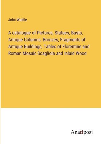 Cover image for A catalogue of Pictures, Statues, Busts, Antique Columns, Bronzes, Fragments of Antique Buildings, Tables of Florentine and Roman Mosaic Scagliola and Inlaid Wood