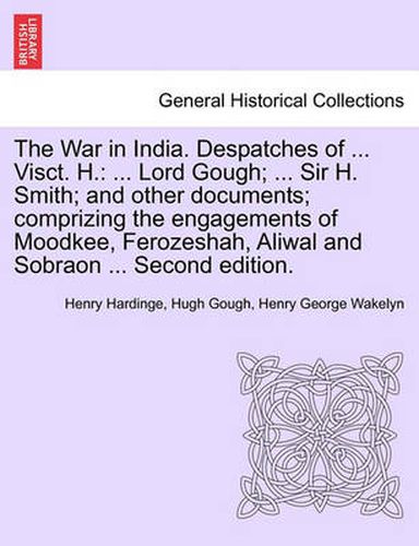 Cover image for The War in India. Despatches of ... Visct. H.: ... Lord Gough; ... Sir H. Smith; And Other Documents; Comprizing the Engagements of Moodkee, Ferozeshah, Aliwal and Sobraon ... Second Edition.