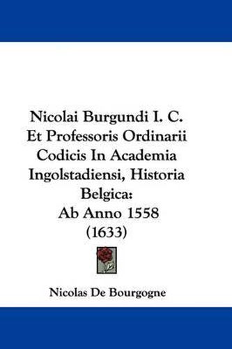 Nicolai Burgundi I. C. Et Professoris Ordinarii Codicis In Academia Ingolstadiensi, Historia Belgica: Ab Anno 1558 (1633)