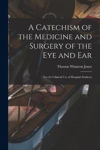 Cover image for A Catechism of the Medicine and Surgery of the Eye and Ear: for the Clinical Use of Hospital Students