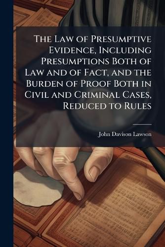 Cover image for The Law of Presumptive Evidence, Including Presumptions Both of Law and of Fact, and the Burden of Proof Both in Civil and Criminal Cases, Reduced to Rules