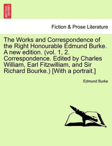 Cover image for The Works and Correspondence of the Right Honourable Edmund Burke. a New Edition. (Vol. 1, 2. Correspondence. Edited by Charles William, Earl Fitzwilliam, and Sir Richard Bourke.) [With a Portrait.]