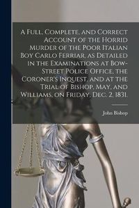 Cover image for A Full, Complete, and Correct Account of the Horrid Murder of the Poor Italian Boy Carlo Ferriar, as Detailed in the Examinations at Bow-Street Police Office, the Coroner's Inquest, and at the Trial of Bishop, May, and Williams, on Friday, Dec. 2, 1831.