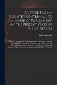 Cover image for A Letter From a Country Gentleman, to a Member of Parliament, on the Present State of Public Affairs: in Which the Object of the Contending Parties, and the Following Characters Are Particularly Considered: the Dukes of Norfolk, Portland And...