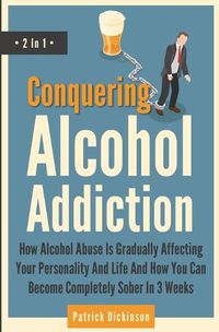 Cover image for Conquering Alcohol Addiction 2 In 1: How Alcohol Abuse Is Gradually Affecting Your Personality And Life And How You Can Become Completely Sober In 3 Weeks