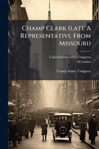 Cover image for Champ Clark (Late a Representative from Missouri): Memorial Addresses Delivered in the House of Representatives of the United States...
