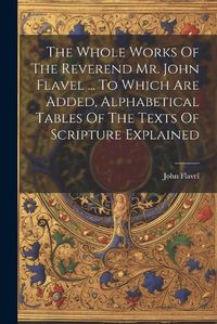 Cover image for The Whole Works Of The Reverend Mr. John Flavel ... To Which Are Added, Alphabetical Tables Of The Texts Of Scripture Explained