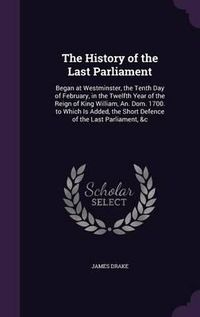 Cover image for The History of the Last Parliament: Began at Westminster, the Tenth Day of February, in the Twelfth Year of the Reign of King William, An. Dom. 1700. to Which Is Added, the Short Defence of the Last Parliament, &C