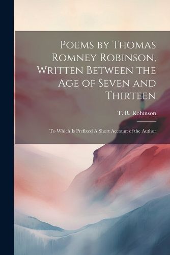 Poems by Thomas Romney Robinson, Written Between the Age of Seven and Thirteen; to Which is Prefixed A Short Account of the Author