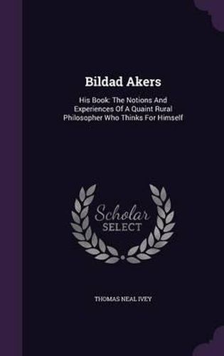 Bildad Akers: His Book: The Notions and Experiences of a Quaint Rural Philosopher Who Thinks for Himself