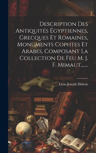 Cover image for Description Des Antiquites Egyptiennes, Grecques Et Romaines, Monuments Cophtes Et Arabes, Composant La Collection De Feu M. J. F. Mimaut, ......
