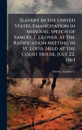 Cover image for Slavery in the United States, Emancipation in Missouri. Speech of Samuel T. Glover, at the Ratification Meeting in St. Louis, Held at the Court House, July 22, 1863