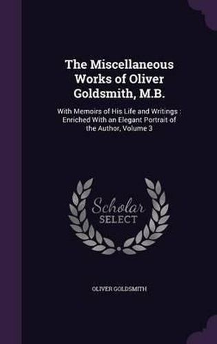 Cover image for The Miscellaneous Works of Oliver Goldsmith, M.B.: With Memoirs of His Life and Writings: Enriched with an Elegant Portrait of the Author, Volume 3