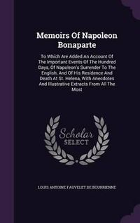 Cover image for Memoirs of Napoleon Bonaparte: To Which Are Added an Account of the Important Events of the Hundred Days, of Napoleon's Surrender to the English, and of His Residence and Death at St. Helena, with Anecdotes and Illustrative Extracts from All the Most