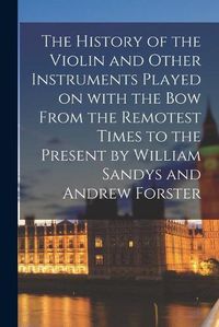 Cover image for The History of the Violin and Other Instruments Played on With the Bow From the Remotest Times to the Present by William Sandys and Andrew Forster