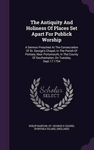 The Antiquity and Holiness of Places Set Apart for Publick Worship: A Sermon Preached at the Consecration of St. George's Chapel, in the Parish of Portsea, Near Portsmouth, in the County of Southampton, on Tuesday, Sept.17.1754