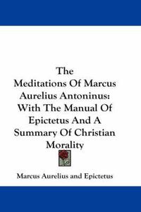 Cover image for The Meditations Of Marcus Aurelius Antoninus: With The Manual Of Epictetus And A Summary Of Christian Morality