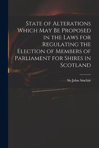 Cover image for State of Alterations Which May Be Proposed in the Laws for Regulating the Election of Members of Parliament for Shires in Scotland