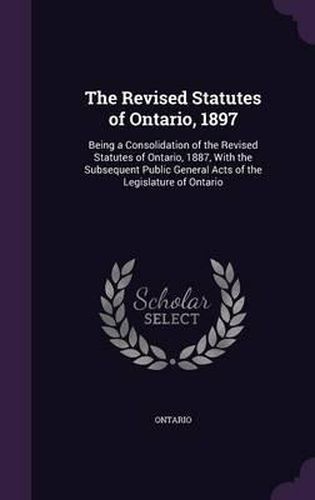 Cover image for The Revised Statutes of Ontario, 1897: Being a Consolidation of the Revised Statutes of Ontario, 1887, with the Subsequent Public General Acts of the Legislature of Ontario