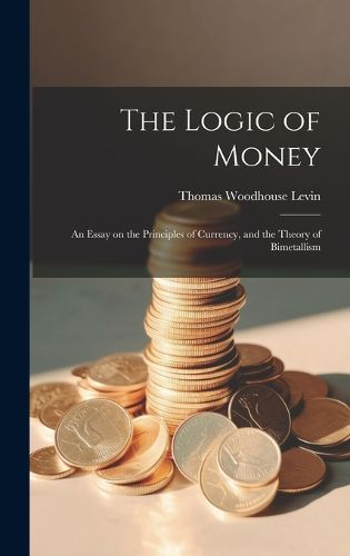 Cover image for The Logic of Money; an Essay on the Principles of Currency, and the Theory of Bimetallism