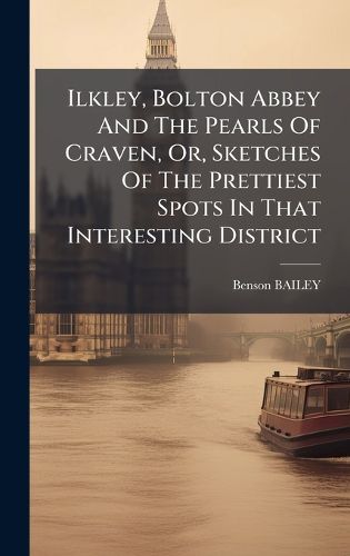 Cover image for Ilkley, Bolton Abbey And The Pearls Of Craven, Or, Sketches Of The Prettiest Spots In That Interesting District