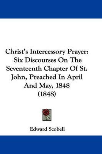 Cover image for Christ's Intercessory Prayer: Six Discourses On The Seventeenth Chapter Of St. John, Preached In April And May, 1848 (1848)