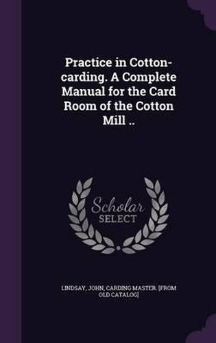 Cover image for Practice in Cotton-Carding. a Complete Manual for the Card Room of the Cotton Mill ..