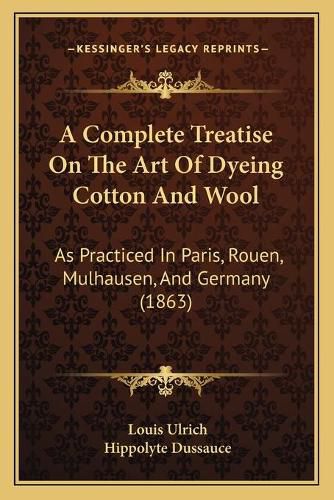 Cover image for A Complete Treatise on the Art of Dyeing Cotton and Wool: As Practiced in Paris, Rouen, Mulhausen, and Germany (1863)