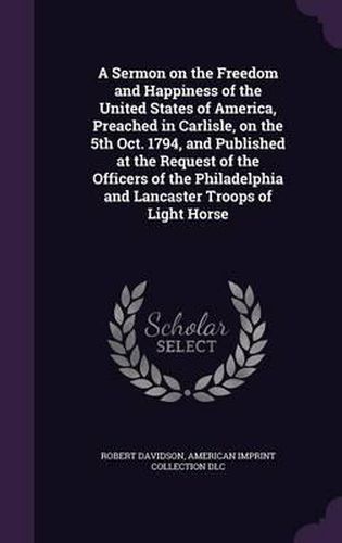 A Sermon on the Freedom and Happiness of the United States of America, Preached in Carlisle, on the 5th Oct. 1794, and Published at the Request of the Officers of the Philadelphia and Lancaster Troops of Light Horse