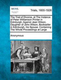 Cover image for The Trial of Divorce, at the Instance of Peter Williamson Printer in Edinburgh, Against Jean Wilson, Daughter of John Wilson, Bookseller in Edinburgh, His Spouse. Containing the Whole Proceedings at Large