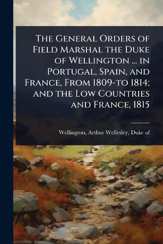 Cover image for The General Orders of Field Marshal the Duke of Wellington ... in Portugal, Spain, and France, From 1809-to 1814; and the Low Countries and France, 1815