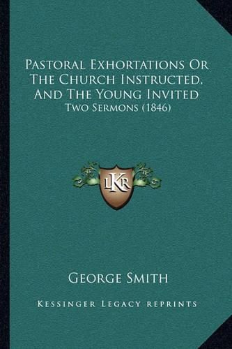 Pastoral Exhortations or the Church Instructed, and the Young Invited: Two Sermons (1846)