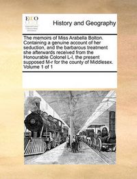 Cover image for The Memoirs of Miss Arabella Bolton. Containing a Genuine Account of Her Seduction, and the Barbarous Treatment She Afterwards Received from the Honourable Colonel L-L, the Present Supposed M-R for the County of Middlesex. Volume 1 of 1