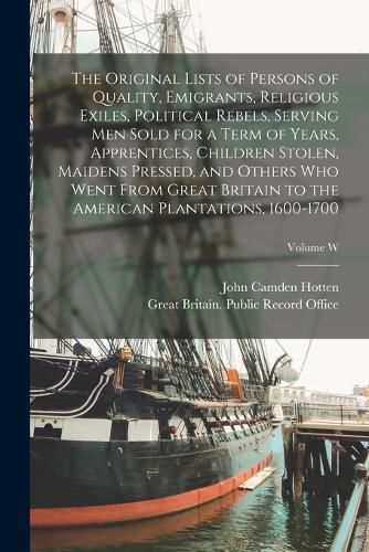 Cover image for The Original Lists of Persons of Quality, Emigrants, Religious Exiles, Political Rebels, Serving men Sold for a Term of Years, Apprentices, Children Stolen, Maidens Pressed, and Others who Went From Great Britain to the American Plantations, 1600-1700; Volume