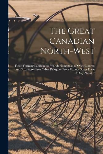 Cover image for The Great Canadian North-West [microform]: Finest Farming Lands in the World; Homestead of One Hundred and Sixty Acres Free; What Delegates From Various States Have to Say About It