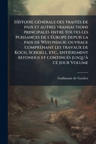 Cover image for Histoire Generale Des Traites de Paix Et Autres Transactions Principales Entre Toutes Les Puissances de L'Europe Depuis La Paix de Westphalie; Ouvrage Comprenant Les Travaux de Koch, Schoell, Etc., Entierement Refondus Et Continues Jusqu'a Ce Jour