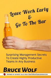 Cover image for Leave Work Early And Go To The Bar: Surprising Management Secrets To Create Highly Productive Teams In Any Business