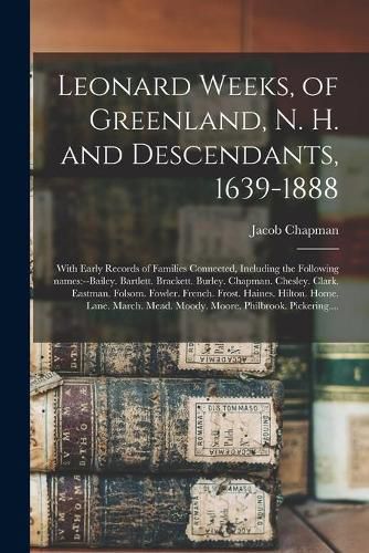 Leonard Weeks, of Greenland, N. H. and Descendants, 1639-1888: With Early Records of Families Connected, Including the Following Names: --Bailey. Bartlett. Brackett. Burley. Chapman. Chesley. Clark. Eastman. Folsom. Fowler. French. Frost. Haines....