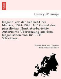 Cover image for Ungarn vor der Schlacht bei Moha&#769;cs, 1524-1526. Auf Grund der pa&#776;pstlichen Nuntiaturberichte. Autorisirte U&#776;bersetzung aus dem Ungarischen von Dr. J. H. Schwicker.