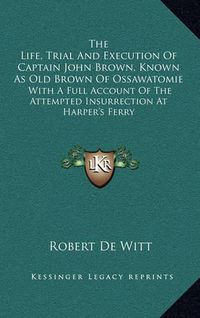 Cover image for The Life, Trial and Execution of Captain John Brown, Known as Old Brown of Ossawatomie: With a Full Account of the Attempted Insurrection at Harper's Ferry