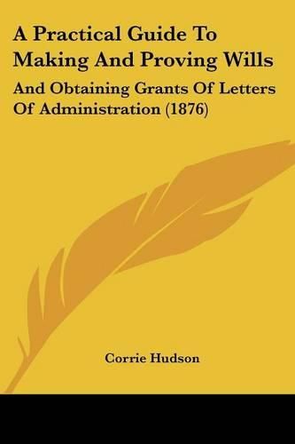 Cover image for A Practical Guide to Making and Proving Wills: And Obtaining Grants of Letters of Administration (1876)